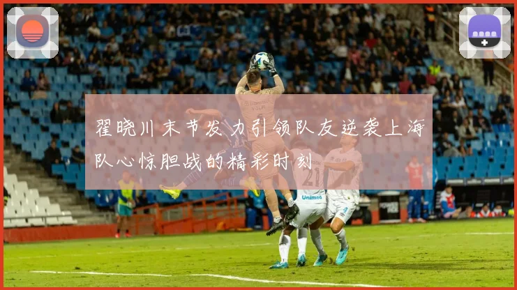 翟晓川末节发力引领队友逆袭上海队心惊胆战的精彩时刻