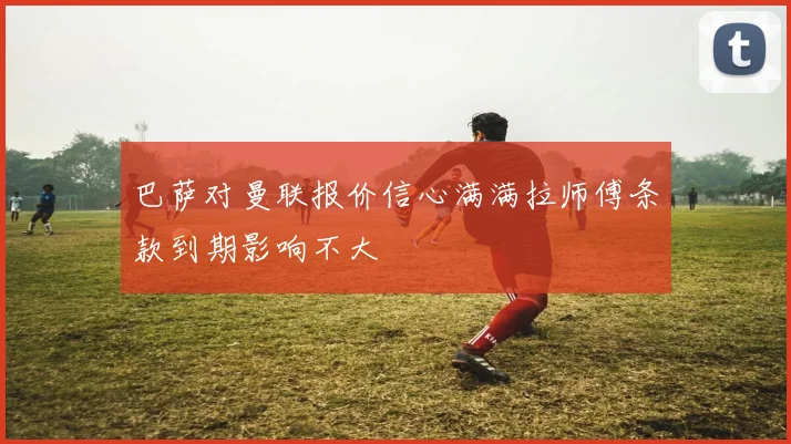 巴萨对曼联报价信心满满拉师傅条款到期影响不大