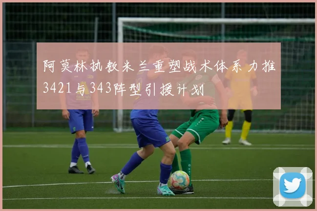 阿莫林执教米兰重塑战术体系力推3421与343阵型引援计划