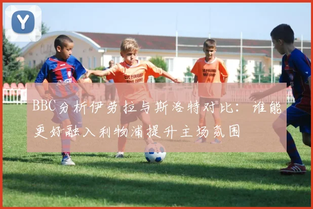 BBC分析伊劳拉与斯洛特对比：谁能更好融入利物浦提升主场氛围