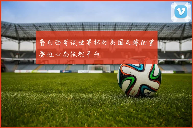 普利西奇谈世界杯对美国足球的重要性心态依然平和