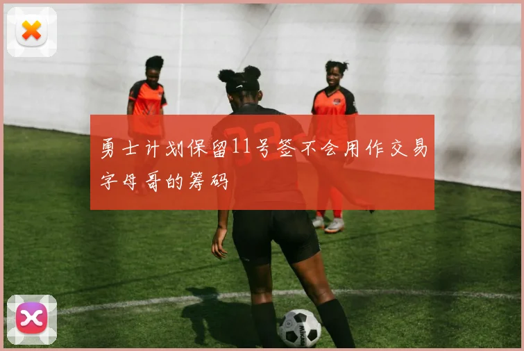 勇士计划保留11号签不会用作交易字母哥的筹码