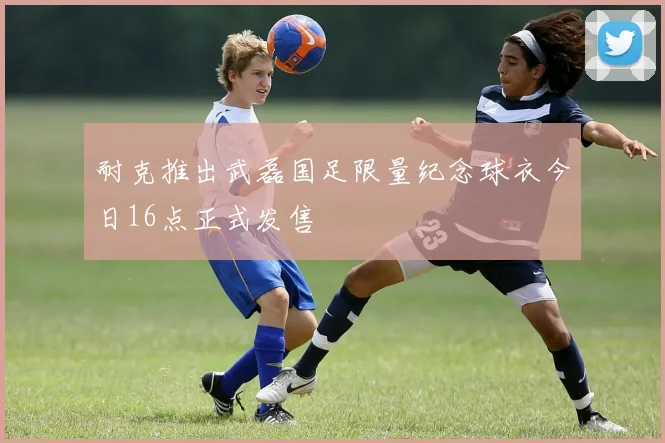 耐克推出武磊国足限量纪念球衣今日16点正式发售