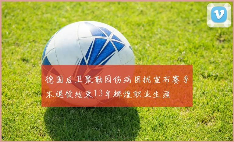 德国后卫聚勒因伤病困扰宣布赛季末退役结束13年辉煌职业生涯