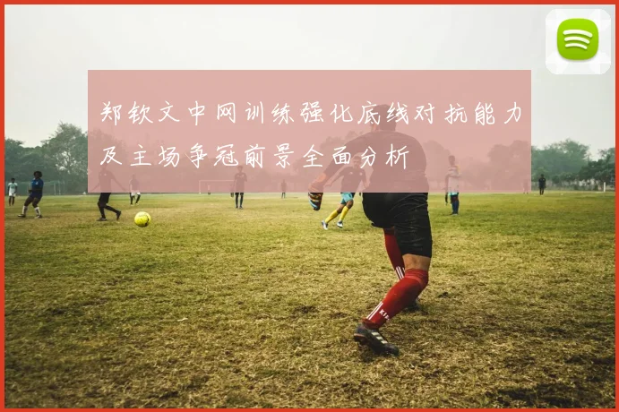 郑钦文中网训练强化底线对抗能力及主场争冠前景全面分析