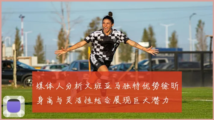 媒体人分析文班亚马独特优势徐昕身高与灵活性结合展现巨大潜力