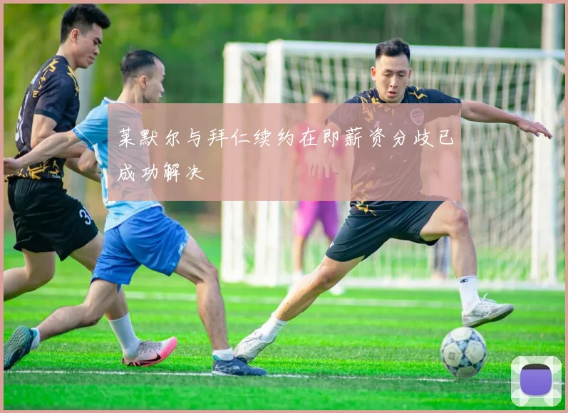 莱默尔与拜仁续约在即薪资分歧已成功解决