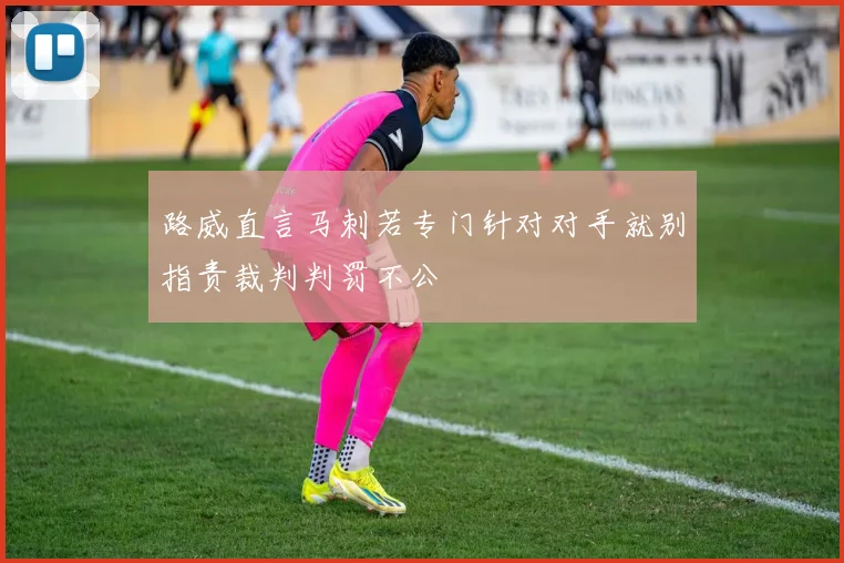 路威直言马刺若专门针对对手就别指责裁判判罚不公