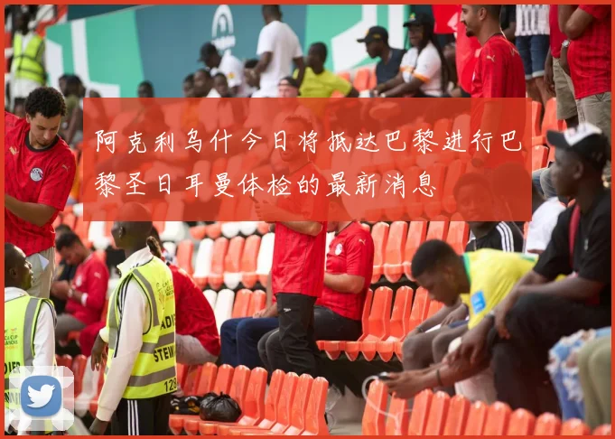 阿克利乌什今日将抵达巴黎进行巴黎圣日耳曼体检的最新消息