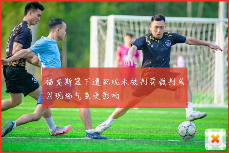 福克斯篮下遭犯规未被判罚裁判或因现场气氛受影响