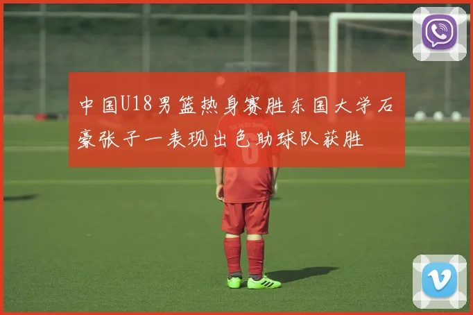 中国U18男篮热身赛胜东国大学石洺豪张子一表现出色助球队获胜