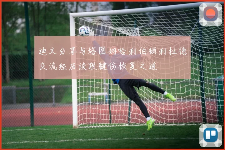 迪文分享与塔图姆哈利伯顿利拉德交流经历谈跟腱伤恢复之道