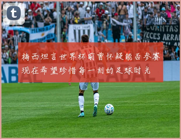 梅西坦言世界杯前曾怀疑能否参赛现在希望珍惜每一刻的足球时光