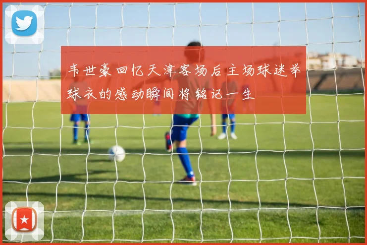 韦世豪回忆天津客场后主场球迷举球衣的感动瞬间将铭记一生