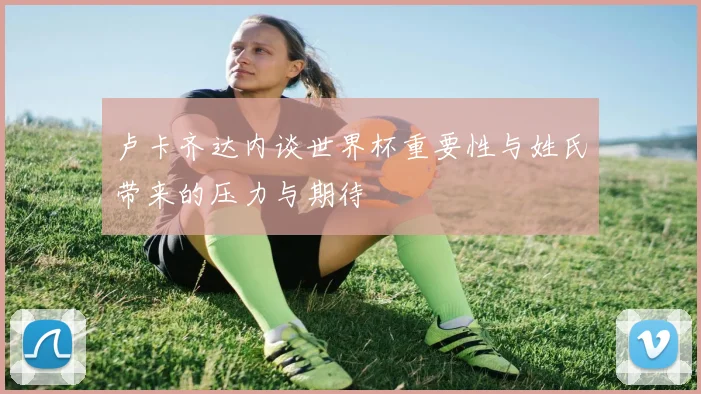 卢卡齐达内谈世界杯重要性与姓氏带来的压力与期待
