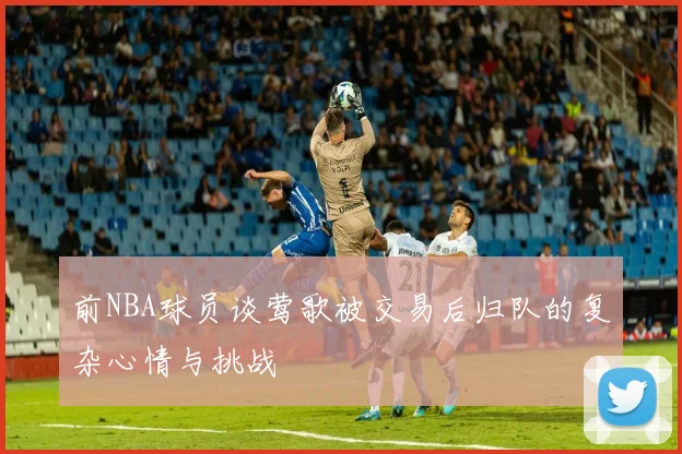 前NBA球员谈莺歌被交易后归队的复杂心情与挑战