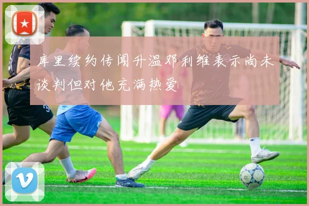 库里续约传闻升温邓利维表示尚未谈判但对他充满热爱