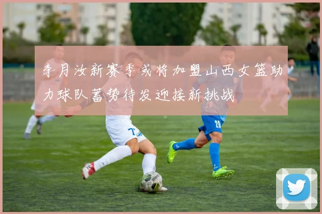 李月汝新赛季或将加盟山西女篮助力球队蓄势待发迎接新挑战