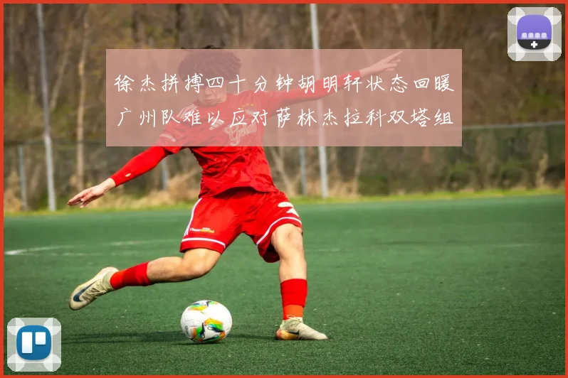 徐杰拼搏四十分钟胡明轩状态回暖广州队难以应对萨林杰拉科双塔组合