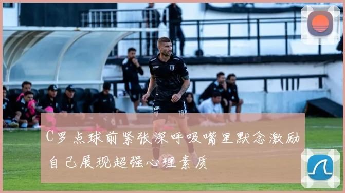 C罗点球前紧张深呼吸嘴里默念激励自己展现超强心理素质