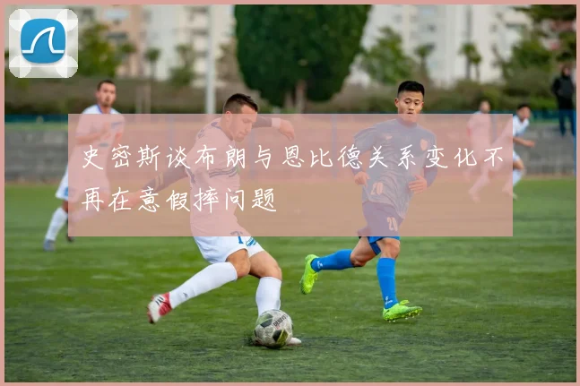 史密斯谈布朗与恩比德关系变化不再在意假摔问题