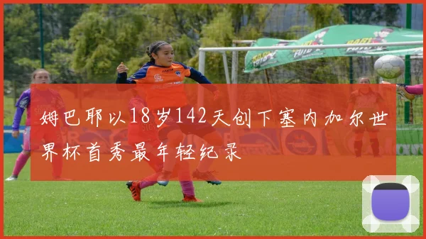 姆巴耶以18岁142天创下塞内加尔世界杯首秀最年轻纪录