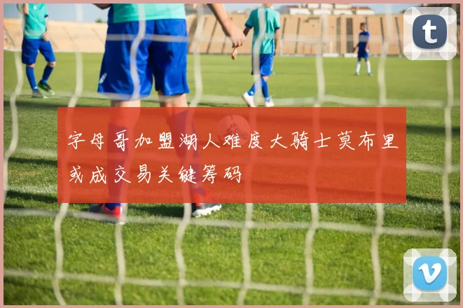 字母哥加盟湖人难度大骑士莫布里或成交易关键筹码