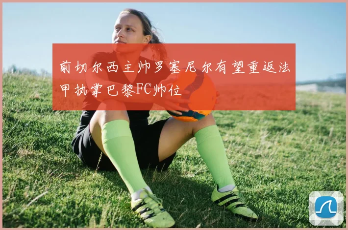 前切尔西主帅罗塞尼尔有望重返法甲执掌巴黎FC帅位